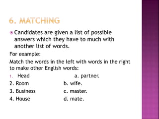  Candidates are given a list of possible
answers which they have to much with
another list of words.
For example:
Match the words in the left with words in the right
to make other English words:
1. Head a. partner.
2. Room b. wife.
3. Business c. master.
4. House d. mate.
 