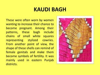 KAUDI BAGH
These were often worn by women
wanting to increase their chance to
become pregnant. Among their
patterns, these bagh include
chains of small white squares
representing stylized cowries.
From another point of view, the
shape of these shells can remind of
female genitals and make them
become symbols of fertility. It was
mainly used in eastern Punjab
districts.
 
