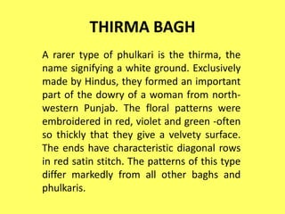 THIRMA BAGH
A rarer type of phulkari is the thirma, the
name signifying a white ground. Exclusively
made by Hindus, they formed an important
part of the dowry of a woman from north-
western Punjab. The floral patterns were
embroidered in red, violet and green -often
so thickly that they give a velvety surface.
The ends have characteristic diagonal rows
in red satin stitch. The patterns of this type
differ markedly from all other baghs and
phulkaris.
 
