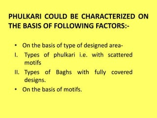 PHULKARI COULD BE CHARACTERIZED ON
THE BASIS OF FOLLOWING FACTORS:-
• On the basis of type of designed area-
I. Types of phulkari i.e. with scattered
motifs
II. Types of Baghs with fully covered
designs.
• On the basis of motifs.
 