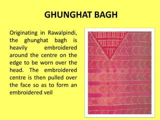 GHUNGHAT BAGH
Originating in Rawalpindi,
the ghunghat bagh is
heavily embroidered
around the centre on the
edge to be worn over the
head. The embroidered
centre is then pulled over
the face so as to form an
embroidered veil
 