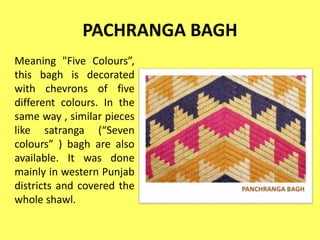 PACHRANGA BAGH
Meaning "Five Colours”,
this bagh is decorated
with chevrons of five
different colours. In the
same way , similar pieces
like satranga (“Seven
colours” ) bagh are also
available. It was done
mainly in western Punjab
districts and covered the
whole shawl.
 