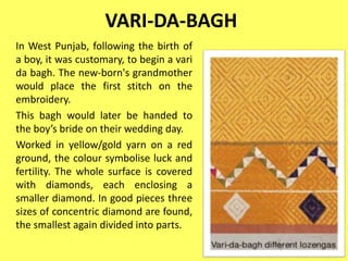 VARI-DA-BAGH
In West Punjab, following the birth of
a boy, it was customary, to begin a vari
da bagh. The new-born's grandmother
would place the first stitch on the
embroidery.
This bagh would later be handed to
the boy’s bride on their wedding day.
Worked in yellow/gold yarn on a red
ground, the colour symbolise luck and
fertility. The whole surface is covered
with diamonds, each enclosing a
smaller diamond. In good pieces three
sizes of concentric diamond are found,
the smallest again divided into parts.
 