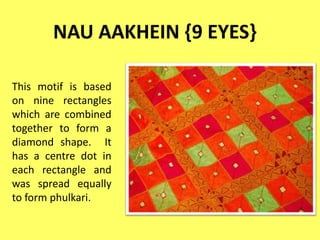 NAU AAKHEIN {9 EYES}
This motif is based
on nine rectangles
which are combined
together to form a
diamond shape. It
has a centre dot in
each rectangle and
was spread equally
to form phulkari.
 