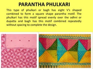 PARANTHA PHULKARI
This type of phulkari or bagh has eight V’s shaped
combined to form a square shape parantha motif. The
phulkari has this motif spread evenly over the odhni or
dupatta and bagh has this motif combined repeatedly
without spacing to complete the design.
 