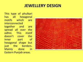 JEWELLERY DESIGN
This type of phulkari
has all hexagonal
motifs which are
interconnected
together and are
spread all over the
odhni. This motif
doesn’t cover the
inner part of
hexagonal shape but
just the borders.
Mainly done in
Eastern Punjab areas.
 
