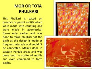 MOR OR TOTA
PHULKARI
This Phulkari is based on
peacock or parrot motifs which
were made with counting and
were made in geometrical
forms only earlier and was
done to make phulkari not the
bagh as the design is made at
frequent intervals and couldn’t
be connected. Mainly done in
eastern Punjab areas and was
done both in scattered motifs
and even combined to form
baghs.
 
