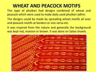 WHEAT AND PEACOCK MOTIFS
This type of phulkari had designs combined of wheat and
peacock which were used to make daily used phulkari odhni.
The designs could be made by spreading wheat motifs all over
and peacock motifs at borders or vice versa etc.
It was inspired from the nature and generally the background
was kept red, maroon or brown. It was done on Saloo shawls.
 