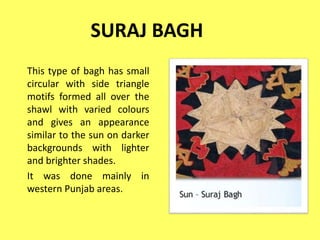 SURAJ BAGH
This type of bagh has small
circular with side triangle
motifs formed all over the
shawl with varied colours
and gives an appearance
similar to the sun on darker
backgrounds with lighter
and brighter shades.
It was done mainly in
western Punjab areas.
 