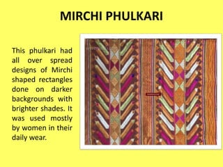 MIRCHI PHULKARI
This phulkari had
all over spread
designs of Mirchi
shaped rectangles
done on darker
backgrounds with
brighter shades. It
was used mostly
by women in their
daily wear.
 