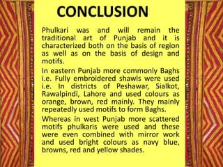 CONCLUSION
Phulkari was and will remain the
traditional art of Punjab and it is
characterized both on the basis of region
as well as on the basis of design and
motifs.
In eastern Punjab more commonly Baghs
i.e. Fully embroidered shawls were used
i.e. In districts of Peshawar, Sialkot,
Rawalpindi, Lahore and used colours as
orange, brown, red mainly. They mainly
repeatedly used motifs to form Baghs.
Whereas in west Punjab more scattered
motifs phulkaris were used and these
were even combined with mirror work
and used bright colours as navy blue,
browns, red and yellow shades.
 