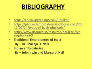 BIBLIOGRAPHY
• https://en.wikipedia.org/wiki/Phulkari
• https://phulkariembroidery.wordpress.com/20
17/02/24/types-of-bagh-phulkaris/
• http://www.dsource.in/resource/phulkari/typ
es-phulkari-0
• Traditional Embroideries of India
By – Dr. Shailaja D. Naik
• Indian embroideries
By – John Irwin and Margaret Hall
 