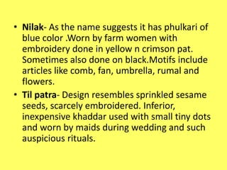 • Nilak- As the name suggests it has phulkari of
blue color .Worn by farm women with
embroidery done in yellow n crimson pat.
Sometimes also done on black.Motifs include
articles like comb, fan, umbrella, rumal and
flowers.
• Til patra- Design resembles sprinkled sesame
seeds, scarcely embroidered. Inferior,
inexpensive khaddar used with small tiny dots
and worn by maids during wedding and such
auspicious rituals.
 