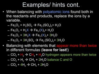 Examples/ hints cont. When balancing with  polyatomic ions  found both in the reactants and products, replace the ions by a variable. Fe 2 O 3  + H 2 SO 4    Fe 2  (SO 4 ) 3 + H 2 O Fe 2 O 3  + H 2 X     Fe 2  ( X ) 3 + H 2 O Fe 2 O 3  +  3 H 2 X     Fe 2  ( X ) 3 +  3 H 2 O Fe 2 O 3  +  3 H 2 SO 4    Fe 2  (SO 4 ) 3 +  3 H 2 O Balancing with elements that  appear more than twice  in different formulas ( leave for last! ) CO 2  +  H 2     C H 4  +  H 2 O  hydrogen appears more than twice CO 2  + H 2     CH 4  +  2 H 2 O  balance C and O CO 2  +  4 H 2     CH 4  +  2 H 2 O 