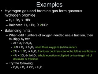 Examples Hydrogen gas and bromine gas form gaseous hydrogen bromide H 2  + Br 2    HBr Balanced: H 2  + Br 2     2 HBr Balancing hints: When odd numbers of oxygen needed use a fraction, then multiply by two Al + O 2    Al 2 O 3 2 Al + O 2    Al 2 O 3  need three oxygens (odd number) 2 Al +  1.5 O 2    Al 2 O 3  fractions/ decimals cannot be left as coefficients 4 Al +  3 O 2     2 Al 2 O 3  Whole equation multiplied by two to get rid of decimals or fractions Try the following: C 2 H 6  + O 2     CO 2  + H 2 O 