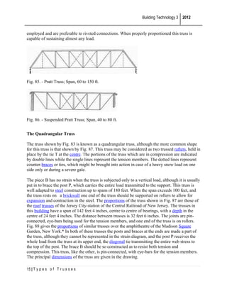 Building Technology 3 2012
employed and are preferable to riveted connections. When properly proportioned this truss is
capable of sustaining almost any load.

Fig. 85. - Pratt Truss; Span, 60 to 150 ft.

Fig. 86. - Suspended Pratt Truss; Span, 40 to 80 ft.
The Quadrangular Truss
The truss shown by Fig. 83 is known as a quadrangular truss, although the more common shape
for this truss is that shown by Fig. 87. This truss may be considered as two trussed rafters, held in
place by the tie T at the centre. The portions of the truss which are in compression are indicated
by double lines while the single lines represent the tension members. The dotted lines represent
counter-braces or ties, which might be brought into action in case of a heavy snow load on one
side only or during a severe gale.
The piece B has no strain when the truss is subjected only to a vertical load, although it is usually
put in to brace the post P, which carries the entire load transmitted to the support. This truss is
well adapted to steel construction up to spans of 180 feet. When the span exceeds 100 feet, and
the truss rests on a brickwall one end of the truss should be supported on rollers to allow for
expansion and contraction in the steel. The proportions of the truss shown in Fig. 87 are those of
the roof trusses of the Jersey City-station of the Central Railroad of New Jersey. The trusses in
this building have a span of 142 feet 4 inches, centre to centre of bearings, with a depth in the
centre of 24 feet 4 inches. The distance between trusses is 32 feet 6 inches. The joints are pinconnected, eye-bars being used for the tension members, and one end of the truss is on rollers.
Fig. 88 gives the proportions of similar trusses over the amphitheatre of the Madison Square
Garden, New York.* In both of these trusses the posts and braces at the ends are made a part of
the truss, although they cannot be represented in the strain diagram, and the post P receives the
whole load from the truss at its upper end, the diagonal tie transmitting the entire web stress to
the top of the post. The brace B should be so constructed as to resist both tension and
compression. This truss, like the other, is pin-connected, with eye-bars for the tension members.
The principal dimensions of the truss are given in the drawing.
15 | T y p e s o f T r u s s e s

 