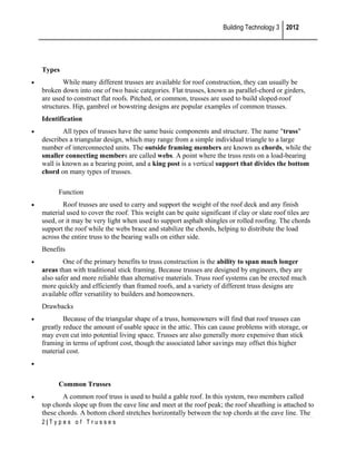 Building Technology 3 2012

Types
•

While many different trusses are available for roof construction, they can usually be
broken down into one of two basic categories. Flat trusses, known as parallel-chord or girders,
are used to construct flat roofs. Pitched, or common, trusses are used to build sloped-roof
structures. Hip, gambrel or bowstring designs are popular examples of common trusses.
Identification

•

All types of trusses have the same basic components and structure. The name "truss"
describes a triangular design, which may range from a simple individual triangle to a large
number of interconnected units. The outside framing members are known as chords, while the
smaller connecting members are called webs. A point where the truss rests on a load-bearing
wall is known as a bearing point, and a king post is a vertical support that divides the bottom
chord on many types of trusses.
Function

•

Roof trusses are used to carry and support the weight of the roof deck and any finish
material used to cover the roof. This weight can be quite significant if clay or slate roof tiles are
used, or it may be very light when used to support asphalt shingles or rolled roofing. The chords
support the roof while the webs brace and stabilize the chords, helping to distribute the load
across the entire truss to the bearing walls on either side.
Benefits

•

One of the primary benefits to truss construction is the ability to span much longer
areas than with traditional stick framing. Because trusses are designed by engineers, they are
also safer and more reliable than alternative materials. Truss roof systems can be erected much
more quickly and efficiently than framed roofs, and a variety of different truss designs are
available offer versatility to builders and homeowners.
Drawbacks

•

Because of the triangular shape of a truss, homeowners will find that roof trusses can
greatly reduce the amount of usable space in the attic. This can cause problems with storage, or
may even cut into potential living space. Trusses are also generally more expensive than stick
framing in terms of upfront cost, though the associated labor savings may offset this higher
material cost.

•

Common Trusses
•

A common roof truss is used to build a gable roof. In this system, two members called
top chords slope up from the eave line and meet at the roof peak; the roof sheathing is attached to
these chords. A bottom chord stretches horizontally between the top chords at the eave line. The
2|Types of Trusses

 
