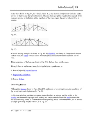 Building Technology 3 2012
In the truss shown by Fig. 94, the vertical pieces B, C and D are in compression when the load is
applied at the top, and the vertical member A has no strain except the weight of the tie-rod. If the
loads are applied at the bottom all the members of the truss except the curved rafter will be in
tension.

Fig. 94.

Fig. 95.
With the bracing arranged as shown in Fig. 95, the diagonals are always in compression under a
vertical load; the centre vertical has no strain except such as comes from the tie-beam and its
load.
The arrangement of the bracing shown in Fig. 95 is the best for a wooden truss.
The arch form in roof trusses is used principally in the types known as:
A. Bowstring and Crescent Trusses.
B. Segmental Arched Ribs.
C. Braced Arches.
Bowstring Trusses
Although the trusses shown by Figs. 94 and 95 are known as bowstring trusses, the usual type of
the bowstring truss is that shown by Fig. 96.
In this truss all of the members except the upper chord are in tension, and the strains in the
bracing are comparatively slight, thus making it a very economical truss for steel construction.
For trusses having a span of 75 feet or less the suspending pieces should be radials, but in trusses
of larger spans they may be vertical, as in Fig. 97.

20 | T y p e s o f T r u s s e s

 