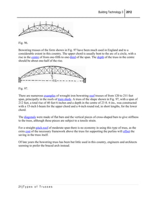 Building Technology 3 2012

Fig. 96.
Bowstring trusses of the form shown in Fig. 97 have been much used in England and to a
considerable extent in this country. The upper chord is usually bent to the arc of a circle, with a
rise in the centre of from one-fifth to one-third of the span. The depth of the truss in the centre
should be about one-half of the rise.

Fig. 97.
There are numerous examples of wrought iron bowstring roof trusses of from 120 to 211 feet
span, principally in the roofs of train sheds. A truss of the shape shown in Fig. 97, with a span of
212 feet, a total rise of 40 feet 6 inches and a depth in the centre of 23 ft. 6 ins., was constructed
with a 15-inch I-beam for the upper chord and a 4-inch round rod, in short lengths, for the lower
chord.
The diagonals were made of flat bars and the vertical pieces of cross-shaped bars to give stiffness
to the truss, although these pieces are subject to a tensile strain.
For a straight-pitch roof of moderate span there is no economy in using this type of truss, as the
extra cost of the necessary framework above the truss for supporting the purlins will offset the
saving in the truss itself.
Of late years the bowstring truss has been but little used in this country, engineers and architects
seeming to prefer the braced arch instead.

21 | T y p e s o f T r u s s e s

 
