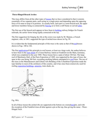 Building Technology 3 2012
Three-Hinged Braced Arches
This truss differs from all the other types of trusses that we have considered in that it consists
essentially of two separate parts, each acting as a single piece and depending upon the opposing
force of its mate to keep it in position. As usually built, each part is a semi-braced arch, the upper
and lower members being so connected by bracing as to form a stiff frame or curved rafter.
The first use of the braced arch appears to have been in building railway bridges for French
railroads, the earlier forms being rigidly connected at the top.
The first suggestion for hinging the ribs at the crown was made by M. Manton, a French
engineer, who, in 1861, suggested the type of arched truss shown in Fig. 99.
It is evident that the fundamental principle of this truss is the same as that of therooftrusses
shown in Figs. 100 to 102.
The first applicationof this principle to roof trusses, at least on a large scale, the author believes
to have been in the train sheds of a Union Railway station at Frankfort-on-the Main, Germany,
which was completed in the year 1888. These trusses have a span of about 184 feet. The large
roof of Machinery Hall, of the Paris Exposition of 1889, was supported by this type of truss, the
span in this case being 368 feet, exceeding anything hitherto attempted in a roof truss. The use of
this truss in the Manufacturers and Liberal Arts Building of the Columbian Exposition made the
type familiar to most of the architects of this country, and it has since been extensively used for
roofing exposition buildings, armories, train sheds, etc.

Fig. 98A.
In all of these trusses the arched ribs are supported at the bottom on a turnedsteelpin, and with
the exception of the Frankfort truss all abut against a pin at the top, thus giving the name - ThreeHinged Arch.

23 | T y p e s o f T r u s s e s

 