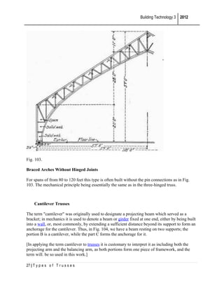 Building Technology 3 2012

Fig. 103.
Braced Arches Without Hinged Joints
For spans of from 80 to 120 feet this type is often built without the pin connections as in Fig.
103. The mechanical principle being essentially the same as in the three-hinged truss.

Cantilever Trusses
The term "cantilever" was originally used to designate a projecting beam which served as a
bracket; in mechanics it is used to denote a beam or girder fixed at one end, either by being built
into a wall, or, most commonly, by extending a sufficient distance beyond its support to form an
anchorage for the cantilever. Thus, in Fig. 104, we have a beam resting on two supports; the
portion B is a cantilever, while the part C forms the anchorage for it.
[In applying the term cantilever to trusses it is customary to interpret it as including both the
projecting arm and the balancing arm, as both portions form one piece of framework, and the
term will. be so used in this work.]
27 | T y p e s o f T r u s s e s

 