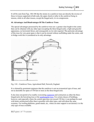 Building Technology 3 2012
It will be seen from Figs. 106-108 that the strains in a cantilever truss are directly the reverse of
those in trusses supported at both ends, the upper chord or rafter in the cantilever being in
tension, while in all other trusses, except the hinged arch, it is in compression.
44. Advantages And Disadvantages Of The Cantilever Truss
The special advantages possessed by the cantilever truss are: a greater clear height in the centre
than can be obtained with any other type (excepting the three-hinged arch), a light and graceful
appearance, no horizontal thrust, and consequently no tie-rods required. The particular advantage
of this truss for very great spans is that it can be erected without scaffolding under the centre, and
in bridge work this is considered as its only advantage.

Fig. 110. - Cantilever Truss, Agricultural Hall, Norwich, England.
It is claimed by prominent engineers that the cantilever is not an economical type of truss, and
not as desirable for spans of 150 feet or more as the three-hinged arch.
It also does not permit of as readily overcoming expansion and contraction as either the threehinged arch, the bowstring truss or the quadrangular truss. For certain classes of buildings,
however, and especially where the central span does not exceed 150 feet, it can perhaps be used
with better architectural effect than is possible with other types, and with about the same
economy. For roofing platforms, grand stands, etc., where an outer support is not desired, it is the
only type of truss available.
30 | T y p e s o f T r u s s e s

 