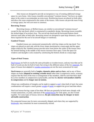 Building Technology 3 2012

•

Attic trusses are designed to provide an inexpensive way of creating additional storage
space in a new home. Attic trusses resemble conventional "common trusses," but leave an empty
space in the center to accommodate an extra room. Reinforcing trusses are placed on both sides,
and above the room constructed in the center of the trusses. Attic trusses can provide more living
or storage space, but will cost more to construct.
Bowstring Trusses

•

Bowstring trusses, or Belfast trusses, are similar to conventional "common trusses"
except for the top chord, which is constructed in a parabolic design. Bowstring trusses resemble
the arched shape of an archery bow. The curved top chord and the horizontal bottom chord
intersect each other at both ends. Bowstring trusses are designed to span large distances, such as
those required for the roof of an aircraft hanger or warehouse.
Gambrel Trusses

•

Gambrel trusses are constructed symmetrically with four slopes on the top chord. Two
slopes are placed on each side with the lower slopes positioned at a steep angle and the upper
slopes relatively flat. Gambrel trusses provide more room below the center of the trusses since
the limited framing in the middle of the trusses increases floor space. Extra flat space for
windows and skylights is also created by constructing the bottom chords at a steep angle.
Types of Steel Trusses
Steel trusses are built on exactly the same principles as wooden trusses, and any truss that can be
built of wood can also be built of steel, but owing to the different nature of the two materials, the
types of trusses best adapted to wooden construction are not the most economical for steel.
Steel trusses are generally built of angles, channels, plates and eye bars, and as any of these
shapes are better adapted to resisting a tensile stress rather than a compressive stress, economy
requires that the form of the truss or arrangement of the members, shall be such that there shall
be as few members in compression as practicable, and that the shorter web members shall be
in compression and the longer ones in tension.
Almost any combination of triangles can be made to support a roof, when built of steel, but some
combinations will require a much greater weight of metal, to support the given load than others.
Steel roof trusses having a span of less than 100 feet can generally be built more cheaply with
riveted connections, or joints, and most of the arched trusses for wide spans, are also riveted
together. For some types of trusses, however, the pin connection may be cheaper or more
advisable construction.
Pin connected trusses may be more conveniently shipped, and where they are supported by
brickwalls, may sometimes be more economically erected.

4|Types of Trusses

 
