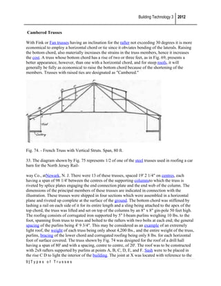 Building Technology 3 2012
Cambered Trusses
With Fink or Fan trusses having an inclination for the rafter not exceeding 30 degrees it is more
economical to employ a horizontal chord or tie since it obviates bending of the laterals. Raising
the bottom chord, also materially increases the strains in the truss members, hence it increases
the cost. A truss whose bottom chord has a rise of two or three feet, as in Fig. 69, presents a
better appearance, however, than one with a horizontal chord, and for steep roofs, it will
generally be fully as economical to raise the bottom chord because of the shortening of the
members. Trusses with raised ties are designated as "Cambered."

Fig. 74. - French Truss with Vertical Struts. Span, 80 ft.
33. The diagram shown by Fig. 75 represents 1/2 of one of the steel trusses used in roofing a car
barn for the North Jersey Railway Co., atNewark, N. J. There were 13 of these trusses, spaced 19' 2 1/4" on centres, each
having a span of 98 1/4' between the centres of the supporting columnsto which the truss is
riveted by splice plates engaging the end connection plate and the end web of the column. The
dimensions of the principal members of these trusses are indicated in connection with the
illustration. These trusses were shipped in four sections which were assembled in a horizontal
plane and riveted up complete at the surface of the ground. The bottom chord was stiffened by
lashing a rail on each side of it for its entire length and a sling being attached to the apex of the
top chord, the truss was lifted and set on top of the columns by an 8" x 8" gin-pole 50 feet high.
The roofing consists of corrugated iron supported by 5" I-beam purlins weighing 10 lbs. to the
foot, spanning from truss to truss and bolted to the rafters with two bolts at each end; the general
spacing of the purlins being 4' 9 3/4". This may be considered as an example of an extremely
light roof, the weight of each truss being only about 4,200 lbs., and the entire weight of the truss,
purlins, bracing of the lower chord and corrugated roofing being only 8 lbs. for each horizontal
foot of surface covered. The truss shown by Fig. 74 was designed for the roof of a drill hall
having a span of 80' and with a spacing, centre to centre, of 20'. The roof was to be constructed
with 2x8 rafters supported by purlins at points A, B, C, D, E, and F. Sash were to be placed in
the rise C D to light the interior of the building. The joint at X was located with reference to the
9|Types of Trusses

 