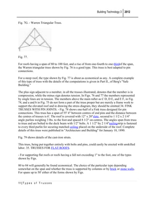 Building Technology 3 2012
Fig. 7G. - Warren Triangular Truss.

Fig. 77.
For roofs having a span of 80 to 100 feet, and a rise of from one-fourth to one-thirdof the span,
the Warren triangular truss shown by Fig. 76 is a good type. This truss is best adapted to pin
connections.
For a steep roof, the type shown by Fig. 77 is about as economical as any. A complete example
of this type of truss with the details of the computations is given in Part II., of Berg's "Safe
Building."
The plus sign adjacent to a member, in all the trusses illustrated, denotes that the member is in
compression, while the minus sign denotes tension. In Figs. 76 and 77 the members represented
by single lines are in tension. The members above the main rafter as C D, D E, and E F, in Fig.
74, and a and b in Fig. 75 do not form a part of the truss proper but are merely a frame work to
support the elevated roof and in drawing the stress diagram, they should be omitted 34. FINK
TRUSSES WITH PIN JOINTS. - Fig. 78 shows one-half of a Fink truss designed for pin
connections. This truss has a span of 55' 4" between centres of end pins and the distance between
the centres of trusses is 6'. The roof is covered with 12" x 20"slate, secured to 1 1/2 x 2 1/4"
angle purlins weighing 3 lbs. to the foot and spaced 8 1/2" on centres. The angles span from truss
to truss and are bolted to the deck beam with 1/2" bolts. A 1 1/2" by 2 1/4"nailingstrip is fastened
to every third purlin for securing matched ceiling placed on the underside of the roof. Complete
details of this truss were published in "Architecture and Building" for January 18, 1890.
Fig. 79 shows details of the cast-iron struts.
This truss, being put together entirely with bolts and pins, could easily be erected with unskilled
labor. 35. TRUSSES FOR FLAT ROOFS.
- For supporting flat roofs or roofs having a fall not exceeding 1" to the foot, one of the types
shown by Figs.
80 to 84 will generally be found economical. The choice of the particular type depending
somewhat on the span and whether the truss is supported by columns or by brick or stone walls.
For spans up to 50' either of the forms shown by Figs.
11 | T y p e s o f T r u s s e s

 