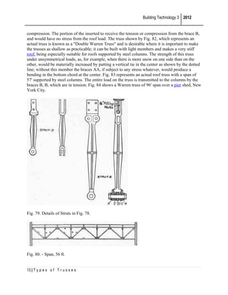 Building Technology 3 2012
compression. The portion of the inserted to receive the tension or compression from the brace B,
and would have no stress from the roof load. The truss shown by Fig. 82, which represents an
actual truss is known as a "Double Warren Truss" and is desirable where it is important to make
the trusses as shallow as practicable; it can be built with light members and makes a very stiff
roof, being especially suitable for roofs supported by steel columns. The strength of this truss
under unsymmetrical loads, as, for example, when there is more snow on one side than on the
other, would be materially increased by putting a vertical tie in the center as shown by the dotted
line; without this member the braces AA, if subject to any stress whatever, would produce a
bending in the bottom chord at the center. Fig. 83 represents an actual roof truss with a span of
57' supported by steel columns. The entire load on the truss is transmitted to the columns by the
braces B, B, which are in tension. Fig. 84 shows a Warren truss of 96' span over a pier shed, New
York City.

Fig. 79. Details of Struts in Fig. 78.

Fig. 80. - Span, 56 ft.
13 | T y p e s o f T r u s s e s

 