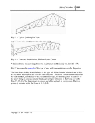 Building Technology 3 2012

Fig. 87. - Typical Quadrangular Truss.

Fig. 88. - Truss over Amphitheatre; Madison Square Garden.
* Details of these trusses were published in 'Architecture and Building" for April 21, 1890.
Fig. 89 shows another exampl eof this type of truss with intermediate supports for the purlins.
The truss shown by Fig. 90 also belongs to this type, but differs from the trusses shown by Figs.
87-89, in that the diagonals are all in the same direction. This causes a reversal of the stresses in
the web members, as indicated by the plus and minus signs, the three diagonals at each side of
the centre being in compression and the adjacent uprights in tension. In the trusses shown by
Figs. 87-89, all of the diagonals are in tension and all the verticals in compression. The truss
proper, is included within the figure A, B, C, E, D.

16 | T y p e s o f T r u s s e s

 