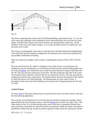 Building Technology 3 2012

Fig. 91.
The trusses supporting the central roof of the Mining Building, represented in Fig. 111, are also
of the same type; although in this building the lower chord and braces have the form of a semiellipse. In both of these figures the tension members are represented by single lines. All the
members in this truss were made of angles, so as to take up either tension or compression, and
the joints were riveted.
The stresses in quadrangular trusses due to wind and snow should be determined independently
of the dead load, and the members computed for the maximum stress that may be produced by
any possible combination of loading.
There are numerous examples in this country of quadrangular trusses of from 100 to 180 feet
span.
The truss shown by Fig. 92, which is a diagram of one of the trusses over the Kansas City
Auditorium, may be considered as a cross between the Warren truss and the Quadrangular truss,
for if the end panels were omitted the truss would be almost identical in shape to that shown by
Fig. 90. This truss has pin connections at the joints. The three diagonals each side of the centre
are formed by lattice channels, and all of the ties are formed by eye-bars. The plus sign denotes
compression and the minus sign tension. The diagram below the truss drawing shows the manner
in which the trusses were braced laterally. All measurements are from centre of pins. A
description of this truss and of the building may be found in the "Engineering Record" for July
22, 1899.
Arched Trusses
For open roofs of wide span arched trusses are generally the most economical, and as a rule give
the most pleasing appearance.
The economy of an arched truss lies in the fact that the principal compression members follow
approximately the line of greatest strain, so that the bracing can be made very light. Thus, if the
frame shown in Fig. 93 is so built that the joints come in the line of a parabola with the lower
ends secured by a horizontal tie, and all the joints are uniformly loaded, the frame will remain in
equilibrium without bracing. In practice perfect equality of loads cannot be maintained, and the
18 | T y p e s o f T r u s s e s

 