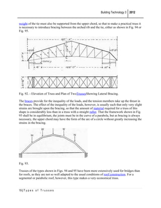 Building Technology 3 2012
weight of the tie must also be supported from the upper chord, so that to make a practical truss it
is necessary to introduce bracing between the arched rib and the tie, either as shown in Fig. 94 or
Fig. 95.

Fig. 92. - Elevation of Truss and Plan of TwoTrussesShowing Lateral Bracing.
The braces provide for the inequality of the loads, and the tension members take up the thrust in
the braces. The effect of the inequality of the loads, however, is usually such that only very slight
strains are brought upon the bracing, so that the amount of material required for a truss of this
shape is considerably less than in a truss with a straight rafter. That the framework shown in Fig.
93 shall be in equilibrium, the joints must be in the curve of a parabola, but as bracing is always
necessary, the upper chord may have the form of the arc of a circle without greatly increasing the
strains in the bracing.

Fig. 93.
Trusses of the types shown in Figs. 94 and 95 have been more extensively used for bridges than
for roofs, as they are not so well adapted to the usual conditions of roof construction. For a
segmental or parabolic roof, however, this type makes a very economical truss.

19 | T y p e s o f T r u s s e s

 