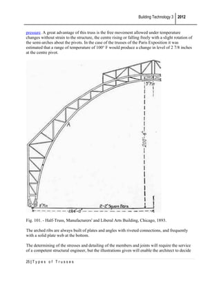 Building Technology 3 2012
pressure. A great advantage of this truss is the free movement allowed under temperature
changes without strain to the structure, the centre rising or falling freely with a slight rotation of
the semi-arches about the pivots. In the case of the trusses of the Paris Exposition it was
estimated that a range of temperature of 100° F would produce a change in level of 2 7/8 inches
at the centre pivot.

Fig. 101. - Half-Truss, Manufacturers' and Liberal Arts Building, Chicago, 1893.
The arched ribs are always built of plates and angles with riveted connections, and frequently
with a solid plate web at the bottom.
The determining of the stresses and detailing of the members and joints will require the service
of a competent structural engineer, but the illustrations given will enable the architect to decide
25 | T y p e s o f T r u s s e s

 