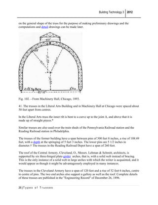 Building Technology 3 2012
on the general shape of the truss for the purpose of making preliminary drawings and the
computations and detail drawings can be made later.

Fig. 102. - From Machinery Hall, Chicago, 1893.
41. The trusses in the Liberal Arts Building and in Machinery Hall at Chicago were spaced about
50 feet apart from centres.
In the Liberal Arts truss the inner rib is bent to a curve up to the joint A, and above that it is
made up of straight pieces.*
Similar trusses are also used over the train sheds of the Pennsylvania Railroad station and the
Reading Railroad station in Philadelphia.
The trusses of the former building have a span between pins of 300 feet 8 inches, a rise of 108.49
feet, with a depth at the springing of 5 feet 3 inches. The lower pins are 5 1/2 inches in
diameter.† The trusses in the Reading Railroad Depot have a span of 260 feet.
The roof of the Central Armory, Cleveland, O., Messrs. Lehman & Schmitt, architects, is
supported by six three-hinged plate-girder arches, that is, with a solid web instead of bracing.
This is the only instance of a solid web in large arches with which the writer is acquainted, and it
would appear as though it might be advantageously employed in many instances.
The trusses in the Cleveland Armory have a span of 120 feet and a rise of 52 feet 6 inches, centre
to centre of pins. The two end arches also support a gallery as well as the roof. Complete details
of these trusses are published in the "Engineering Record" of December 26, 1896.
26 | T y p e s o f T r u s s e s

 
