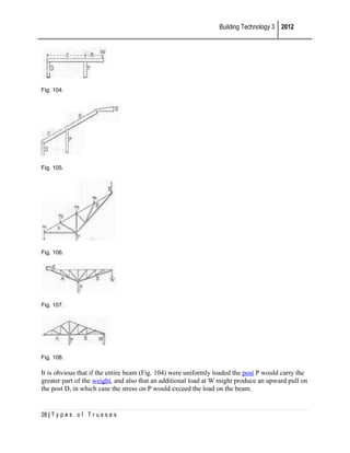Building Technology 3 2012

Fig. 104.

Fig. 105.

Fig. 106.

Fig. 107.

Fig. 108.

It is obvious that if the entire beam (Fig. 104) were uniformly loaded the post P would carry the
greater part of the weight, and also that an additional load at W might produce an upward pull on
the post D, in which case the stress on P would exceed the load on the beam.

28 | T y p e s o f T r u s s e s

 