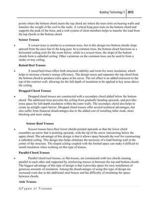 Building Technology 3 2012
points where the bottom chord meets the top chord are where the truss rests on bearing walls and
transfers the weight of the roof to the walls. A vertical king post rests on the bottom chord and
supports the peak of the truss, and a web system of short members helps to transfer the load from
the top chords to the bottom chord.
Scissor Trusses
•

A scissor truss is similar to a common truss, but in this design two bottom chords slope
upward from the eave line to the king post. In a common truss, the bottom chord functions as a
horizontal ceiling joist for the room below, while in a scissor truss, the slope of the bottom
chords form a cathedral ceiling. Other variations on the common truss can be used to form a
studio or tray ceiling.
Raised Heel Trusses

•

A raised heel truss offers both structural stability and room for more insulation, which
helps to increase a home's energy efficiency. The design raises and separates the top chord from
the bottom chord to produce extra space at the eaves. The net effect is an added extension to the
top of the exterior wall, allowing for the full depth of insulation to be applied in key areas above
the ceiling.
Dropped Chord Trusses

•

Dropped chord trusses are constructed with a secondary chord added below the bottom
chord. The additional truss prevents the ceiling from gradually bending upwards, and provides
extra space for full-depth insulation within the outer walls. The secondary chord also helps to
create an airtight vapor barrier. Dropped chord trusses offer several technical advantages, but
also suffer from financial disadvantages due to the added cost of installing taller studs, more
blocking and more siding.
Scissor Roof Trusses

•

Scissor trusses have their lower chords pointed upwards so that the lower chord
resembles an arrow that is pointing upwards, with the tip of the arrow intersecting below the
upper chord. The advantage of this design is that it allows space beneath the roof for constructing
a cathedral ceiling. This design also helps eliminate the necessity of a load bearing wall in the
center of the structure. The sloped ceiling coupled with the limited space can make it difficult to
install insulation when working on this type of trusses.
Parallel Chord Trusses

•

Parallel chord roof trusses, or flat trusses, are constructed with two chords running
parallel to each other and supported by reinforcing trusses in between the top and bottom chords.
The biggest advantage of this type of design is that it provides space for easy installation of
generous amounts of insulation. Among the disadvantages of using this type of design are
increased costs due to the additional steel braces and the difficulty of insulating the space
between chords.
Attic Trusses
3|Types of Trusses

 