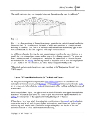 Building Technology 3 2012
The cantilever trusses have pin-connected joints and the quadrangular truss riveted joints.*

Fig. 112.
Fig. 112 is a diagram of one of the cantilever trusses supporting the roof of the grand stand at the
Monmouth Park (N. J.) racing track, the details of which were published in "Architecture and
Building" in February, 1890. This is an instance where the cantilever was the only type of truss
that could be used, and the form adopted is both simple and economical.
As will be seen from the drawing, the main supporting post extends to the top of the truss, as is
usually the case with cantilever trusses, and the truss is riveted to each side of it. The upper and
lower chords were made of two angles and a web plate, the upper chords or rafters acting as a
tie-beam between the bracing. The bracing consists of angle bars used in pairs and varying from
3 x 2 x  inches to 3 x 3 x 5/16 inches, the whole frame being connected by rivets.
*The details and stresses in these trusses were published in the "Engineering Record," Vol.
XXIX., page 9.

Layout Of Trussed Roofs - Bracing Of The Roof And Trusses
46. The general arrangement or layout of the roof construction should be considered when
making the preliminary studies, as in buildings with trussed roofs the manner in which the roofs
are to be supported affects both the cost and the appearance of the building, and often the internal
arrangement.
In deciding upon the "layout," the type of truss or trusses to be used, their approximate span and
rise should be carefully considered and fixed, as upon these will often depend the shape of the
ceiling, the arrangement of the supports and the height and pitch of the roof.
If these factors have been wisely determined, the consideration of the strength and details of the
construction may be left until the general plans are completed, as within certain limits of span
and rise any truss may be made of sufficient strength and rigidity, and the size of the truss
members does not, as a rule, affect the rest of the building.
32 | T y p e s o f T r u s s e s

 