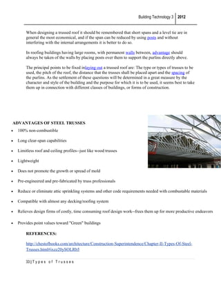 Building Technology 3 2012
When designing a trussed roof it should be remembered that short spans and a level tie are in
general the most economical, and if the span can be reduced by using posts and without
interfering with the internal arrangements it is better to do so.
In roofing buildings having large rooms, with permanent walls between, advantage should
always be taken of the walls by placing posts over them to support the purlins directly above.
The principal points to be fixed inlaying out a trussed roof are: The type or types of trusses to be
used, the pitch of the roof, the distance that the trusses shall be placed apart and the spacing of
the purlins. As the settlement of these questions will be determined in a great measure by the
character and style of the building and the purpose for which it is to be used, it seems best to take
them up in connection with different classes of buildings, or forms of construction.

ADVANTAGES OF STEEL TRUSSES
•

100% non-combustible

•

Long clear-span capabilities

•

Limitless roof and ceiling profiles--just like wood trusses

•

Lightweight

•

Does not promote the growth or spread of mold

•

Pre-engineered and pre-fabricated by truss professionals

•

Reduce or eliminate attic sprinkling systems and other code requirements needed with combustable materials

•

Compatible with almost any decking/roofing system

•

Relieves design firms of costly, time consuming roof design work--frees them up for more productive endeavors

•

Provides point values toward "Green" buildings
REFERENCES:
http://chestofbooks.com/architecture/Construction-Superintendence/Chapter-II-Types-Of-SteelTrusses.html#ixzz20ySOLRb5
33 | T y p e s o f T r u s s e s

 