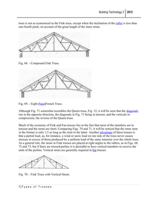 Building Technology 3 2012
truss is not as economical as the Fink truss, except when the inclination of the rafter is less than
one-fourth pitch, on account of the great length of the inner struts.

Fig. 68. - Compound Fink Truss.

Fig. 69. - Eight-PanelFrench Truss.
Although Fig. 71 somewhat resembles the Queen truss, Fig. 12, it will be seen that the diagonals
run in the opposite direction, the diagonals in Fig. 71 being in tension, and the verticals in
compression, the reverse of the Queen truss.
Much of the economy of Fink and Fan trusses lies in the fact that most of the members are in
tension and the struts are short. Comparing Figs. 70 and 71, it will be noticed that the inner strut
in the former is only 1/3 as long as the strut in the latter. Another advantage of these trusses is
that a partial load, as, for instance, a wind or snow load on one side of the truss never causes
stresses in excess of those produced by a uniform load of the same intensity over the whole truss.
As a general rule, the struts in Fink trusses are placed at right angles to the rafters, as in Figs. 68,
72 and 73, but if there are trussed purlins it is desirable to have vertical members to receive the
ends of the purlins. Vertical struts are generally required in hip trusses.

Fig. 70. - Fink Truss with Vertical Struts.

7|Types of Trusses

 