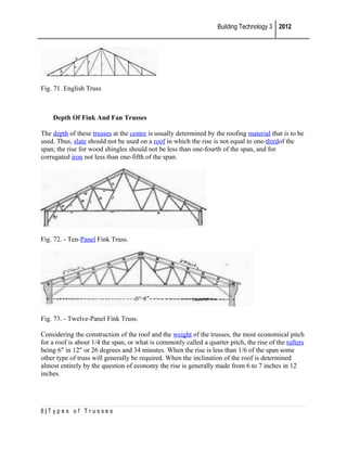 Building Technology 3 2012

Fig. 71. English Truss

Depth Of Fink And Fan Trusses
The depth of these trusses at the centre is usually determined by the roofing material that is to be
used. Thus, slate should not be used on a roof in which the rise is not equal to one-thirdof the
span; the rise for wood shingles should not be less than one-fourth of the span, and for
corrugated iron not less than one-fifth of the span.

Fig. 72. - Ten-Panel Fink Truss.

Fig. 73. - Twelve-Panel Fink Truss.
Considering the construction of the roof and the weight of the trusses, the most economical pitch
for a roof is about 1/4 the span, or what is commonly called a quarter pitch, the rise of the rafters
being 6" in 12" or 26 degrees and 34 minutes. When the rise is less than 1/6 of the span some
other type of truss will generally be required. When the inclination of the roof is determined
almost entirely by the question of economy the rise is generally made from 6 to 7 inches in 12
inches.

8|Types of Trusses

 