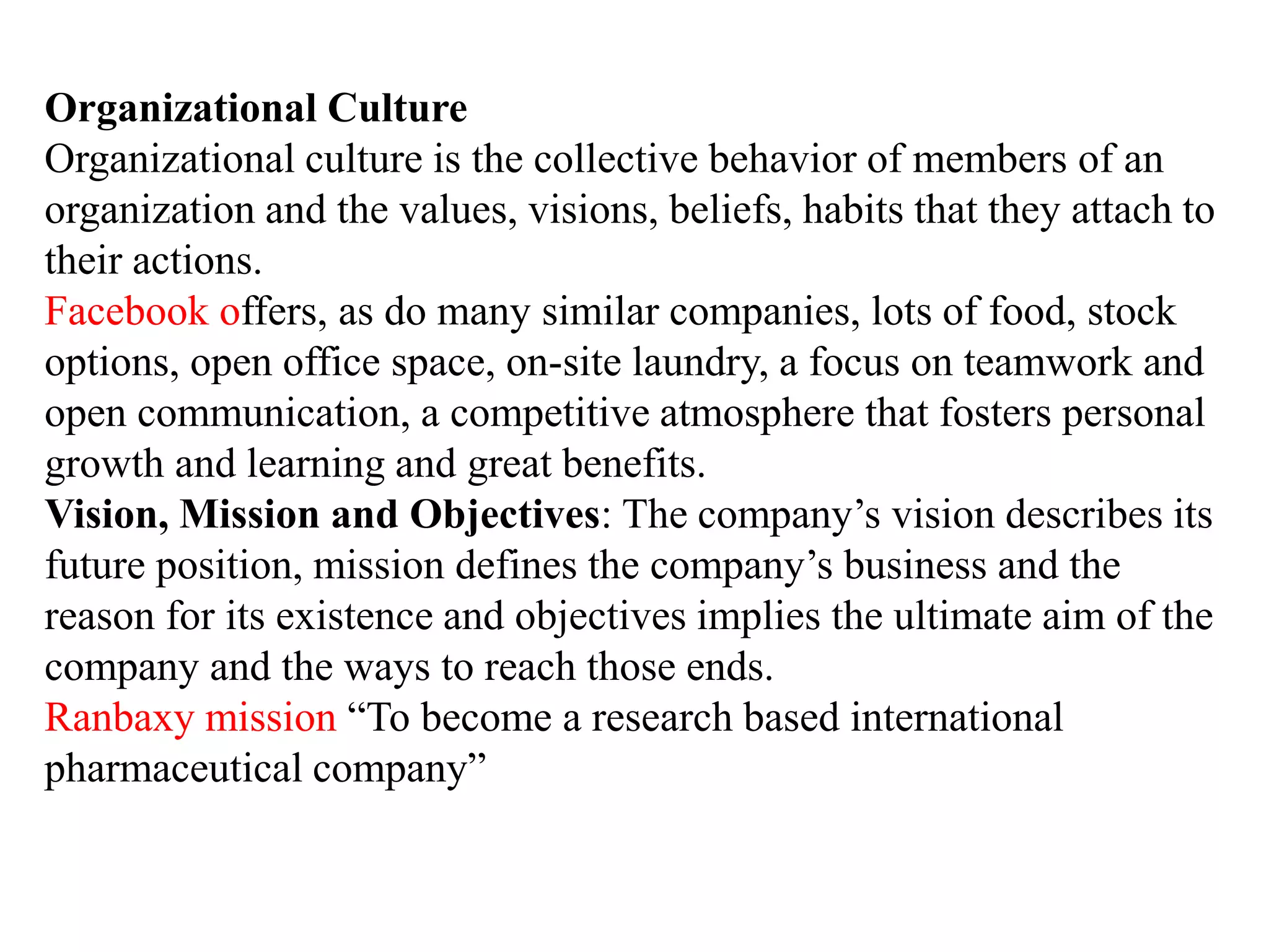 Organizational Culture
Organizational culture is the collective behavior of members of an
organization and the values, visions, beliefs, habits that they attach to
their actions.
Facebook offers, as do many similar companies, lots of food, stock
options, open office space, on-site laundry, a focus on teamwork and
open communication, a competitive atmosphere that fosters personal
growth and learning and great benefits.
Vision, Mission and Objectives: The company’s vision describes its
future position, mission defines the company’s business and the
reason for its existence and objectives implies the ultimate aim of the
company and the ways to reach those ends.
Ranbaxy mission “To become a research based international
pharmaceutical company”