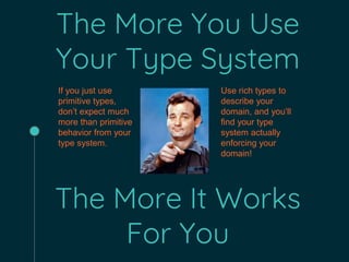 The More You Use
Your Type System
The More It Works
For You
If you just use
primitive types,
don’t expect much
more than primitive
behavior from your
type system.
Use rich types to
describe your
domain, and you’ll
find your type
system actually
enforcing your
domain!
 