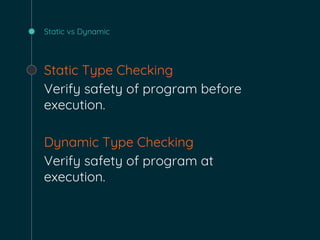 Static vs Dynamic
Static Type Checking
Verify safety of program before
execution.
Dynamic Type Checking
Verify safety of program at
execution.
 