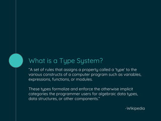 What is a Type System?
“A set of rules that assigns a property called a ‘type’ to the
various constructs of a computer program such as variables,
expressions, functions, or modules.
These types formalize and enforce the otherwise implicit
categories the programmer users for algebraic data types,
data structures, or other components.”
-Wikipedia
 