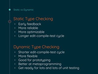 Static vs Dynamic
Static Type Checking
◦ Early feedback
◦ More reliable
◦ More optimizable
◦ Longer edit-compile-test cycle
Dynamic Type Checking
◦ Shorter edit-compile-test cycle
◦ More flexible
◦ Good for prototyping
◦ Better at metaprogramming
◦ Get ready for lots and lots of unit testing
 