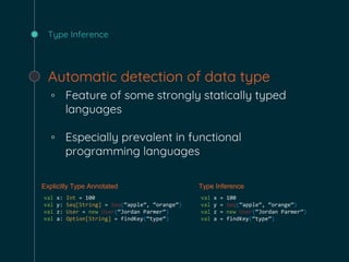 Type Inference
Automatic detection of data type
◦ Feature of some strongly statically typed
languages
◦ Especially prevalent in functional
programming languages
Explicitly Type Annotated Type Inference
val x: Int = 100
val y: Seq[String] = Seq(“apple”, “orange”)
val z: User = new User(“Jordan Parmer”)
val a: Option[String] = findKey(“type”)
val x = 100
val y = Seq(“apple”, “orange”)
val z = new User(“Jordan Parmer”)
val a = findKey(“type”)
 