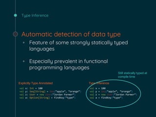 Type Inference
Automatic detection of data type
◦ Feature of some strongly statically typed
languages
◦ Especially prevalent in functional
programming languages
Explicitly Type Annotated Type Inference
val x: Int = 100
val y: Seq[String] = Seq(“apple”, “orange”)
val z: User = new User(“Jordan Parmer”)
val a: Option[String] = findKey(“type”)
val x = 100
val y = Seq(“apple”, “orange”)
val z = new User(“Jordan Parmer”)
val a = findKey(“type”)
Still statically typed at
compile time
 