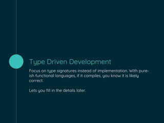 Type Driven Development
Focus on type signatures instead of implementation. With pure-
ish functional languages, if it compiles, you know it is likely
correct.
Lets you fill in the details later.
 