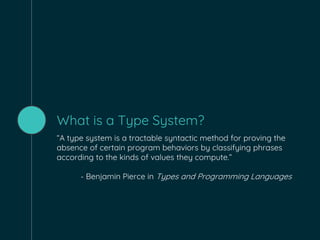 What is a Type System?
“A type system is a tractable syntactic method for proving the
absence of certain program behaviors by classifying phrases
according to the kinds of values they compute.”
- Benjamin Pierce in Types and Programming Languages
 